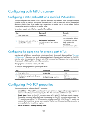 Page 615 133 
Configuring path MTU discovery 
Configuring a static path MTU for a specified IPv6 address 
You can configure a static path MTU for a specified destination IPv6 address. When a source host sends 
a packet through an interface, it compares the interface MTU with the static path MTU of the specified 
destination IPv6 address. If the packet size is larger than the smaller one of the two values, the host 
fragments the packet according to the smaller value. 
To configure a static path MTU for a...