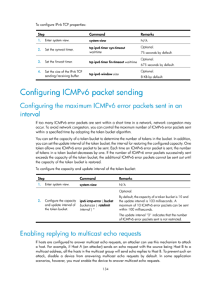 Page 616 134 
To configure IPv6 TCP properties:  
Step Command Remarks 
1.  Enter system view. 
system-view  N/A 
2.  Set the synwait timer.  tcp ipv6 timer syn-timeout 
wait-time
  Optional. 
75 seconds by default. 
3.
  Set the finwait timer. 
tcp ipv6 timer fin-timeout wait-time Optional. 
675 seconds by default. 
4.  Set the size of the IPv6 TCP 
sending/receiving buffer.  tcp ipv6 window 
size  Optional. 
8 KB by default. 
 
Configuring ICMPv6 packet sending 
Configuring the maximum ICMPv6
 error packets...