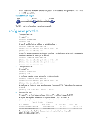 Page 620 138 
•  IPv6 is enabled for the host to automatically obtain an IPv6 address through IPv6 ND, and a route 
to Switch B is available. 
Figure 58  Network diagram 
 
The VLAN interfaces have been created on the switch.
 
Configuration procedure 
1.  Configure Switch A: 
# Enable IPv6. 
 system-view 
[SwitchA] ipv6 
# Specify a global unicast addr ess for VLAN-interface 2. 
[SwitchA] interface vlan-interface 2 
[SwitchA-Vlan-interface2] ipv6 address 3001::1/64 
[SwitchA-Vlan-interface2] quit 
# Specify a...