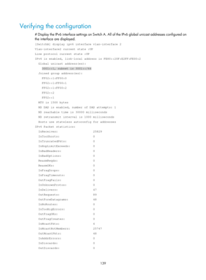 Page 621 139 
Verifying the configuration 
# Display the IPv6 interface settings on Switch A. All of the IPv6 global unicast addresses configured on 
the interface are displayed. 
[SwitchA] display ipv6 interface vlan-interface 2 
Vlan-interface2 current state :UP 
Line protocol current state :UP 
IPv6 is enabled, link-local address is FE80::20F:E2FF:FE00:2 
  Global unicast address(es): 
    3001::1, subnet is 3001::/64 
  Joined group address(es): 
    FF02::1:FF00:0 
    FF02::1:FF00:1 
    FF02::1:FF00:2...