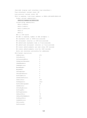 Page 622 140 
[SwitchA] display ipv6 interface vlan-interface 1 
Vlan-interface1 current state :UP 
Line protocol current state :UP 
IPv6 is enabled, link-local address is FE80::20F:E2FF:FE00:1C0 
  Global unicast address(es): 
    2001::1, subnet is 2001::/64 
  Joined group address(es): 
    FF02::1:FF00:0 
    FF02::1:FF00:1 
    FF02::1:FF00:1C0 
    FF02::2 
    FF02::1 
  MTU is 1500 bytes 
  ND DAD is enabled, number of DAD attempts: 1 
  ND reachable time is 30000 milliseconds 
  ND retransmit interval...