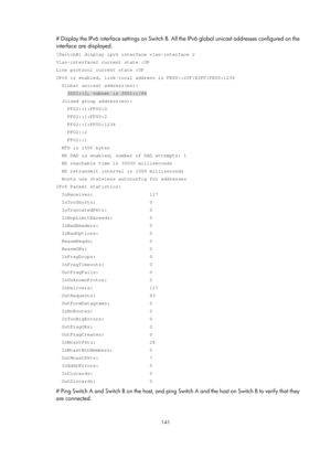 Page 623 141 
# Display the IPv6 interface settings on Switch B. All the IPv6 global unicast addresses configured on the 
interface are displayed. 
[SwitchB] display ipv6 interface vlan-interface 2 
Vlan-interface2 current state :UP 
Line protocol current state :UP 
IPv6 is enabled, link-local address is FE80::20F:E2FF:FE00:1234 
  Global unicast address(es): 
    3001::2, subnet is 3001::/64 
  Joined group address(es): 
    FF02::1:FF00:0 
    FF02::1:FF00:2 
    FF02::1:FF00:1234 
    FF02::2 
    FF02::1...