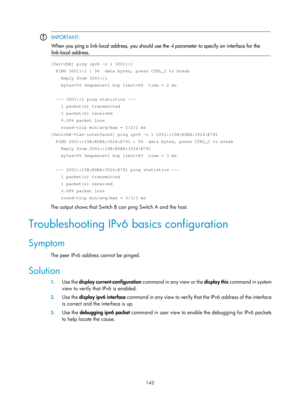 Page 624 142 
 IMPORTANT: 
When you ping a link-local address, you should use the 
-i parameter to specify an interface for the 
link-local address. 
 
[SwitchB] ping ipv6 -c 1 3001::1 
  PING 3001::1 : 56  data bytes, press CTRL_C to break 
    Reply from 3001::1 
    bytes=56 Sequence=1 hop limit=64  time = 2 ms 
 
  --- 3001::1 ping statistics --- 
    1 packet(s) transmitted 
    1 packet(s) received 
    0.00% packet loss 
    round-trip min/avg/max = 2/2/2 ms 
[SwitchB-Vlan-interface2] ping ipv6 -c 1...