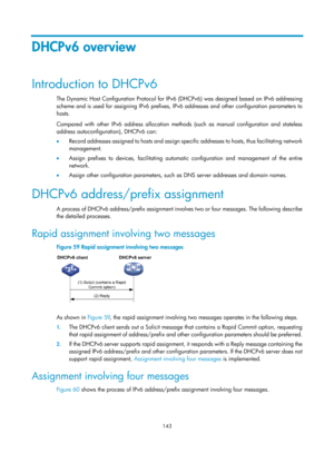 Page 625 143 
DHCPv6 overview 
Introduction to DHCPv6 
The Dynamic Host Configuration Protocol for IPv6 (DHCPv6) was designed based on IPv6 addressing 
scheme and is used for assigning IPv6 prefixes, IPv6 addresses and other configuration parameters to 
hosts.  
Compared with other IPv6 address allocation methods (such as manual configuration and stateless 
address autoconfiguration), DHCPv6 can: 
•   Record addresses assigned to hosts and assign specific addresses to hosts, thus facilitating network...