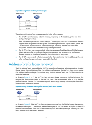 Page 626 144 
Figure 60 Assignment involving four messages 
 
 
The assignment involving four messages operates in the following steps: 
1. The DHCPv6 client sends out a Solicit message,  requesting an IPv6 address/prefix and other 
configuration parameters. 
2.  If the Solicit message does not contain a Rapid Co mmit option, or if the DHCPv6 server does not 
support rapid assignment even though the Soli cit message contains a Rapid Commit option, the 
DHCPv6 server responds with an Advertise  message, informing...