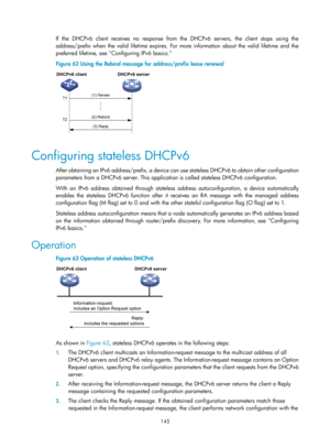 Page 627 145 
If the DHCPv6 client receives no response from the DHCPv6 servers, the client stops using the 
address/prefix when the valid lifetime expires. For more information about the valid lifetime and the 
preferred lifetime, see Configuring IPv6 basics. 
Figure 62 Using the Rebind message for  address/prefix lease renewal 
 
 
Configuring stateless DHCPv6 
After obtaining an IPv6 address/prefix, a device can  use stateless DHCPv6 to obtain other configuration 
parameters from a DHCPv6 server. This...