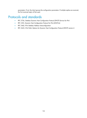 Page 628 146 
parameters. If not, the client ignores the configuration parameters. If multiple replies are received, 
the first received reply will be used. 
Protocols and standards 
•   RFC 3736,  Stateless Dynamic Host Configuration Protocol (DHCP) Service for IPv6  
•   RFC 3315,  Dynamic Host Configuration Protocol for IPv6 (DHCPv6)  
•   RFC 2462,  IPv6 Stateless Address Autoconfiguration  
•   RFC 3633,  IPv6 Prefix Options for Dynamic Host Configuration Protocol (DHCP) version 6   