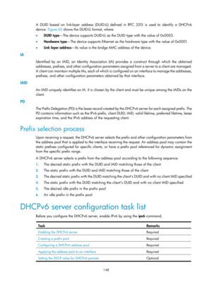 Page 630 148 
A DUID based on link-layer address (DUID-LL) defined in RFC 3315 is used to identify a DHCPv6 
device. Figure 65  sh
 ows the DUID-LL format, where: 
•   DUID type —The device supports DUID-LL as the DUID type with the value of 0x0003. 
•   Hardware type —The device supports Ethernet as the hardware type with the value of 0x0001. 
•   Link layer address —Its value is the bridge MAC address of the device. 
IA 
Identified by an IAID, an Identity Association (IA) provides a construct through which the...