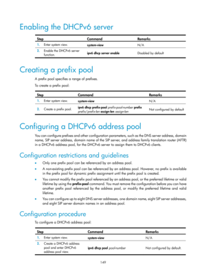 Page 631 149 
Enabling the DHCPv6 server 
 
Step Command Remarks 
1.  Enter system view. 
system-view  N/A 
2.  Enable the DHCPv6 server 
function.  ipv6 dhcp server enable 
Disabled by default 
 
Creating a prefix pool 
A prefix pool specifies a range of prefixes. 
To create a prefix pool: 
 
Step Command Remarks 
1.  Enter system view. 
system-view  N/A 
2.  Create a prefix pool.  ipv6 dhcp prefix-pool 
prefix-pool-number prefix 
prefix /prefix-len  assign-len  assign-len   Not configured by default...