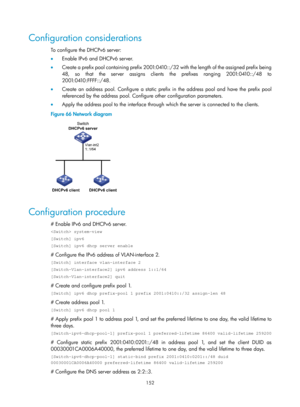 Page 634 152 
Configuration considerations 
To configure the DHCPv6 server: 
•  Enable IPv6 and DHCPv6 server. 
•   Create a prefix pool containing prefix 2001:0410::/32 with the length of the assigned prefix being 
48, so that the server assigns clients the prefixes ranging 2001:0410::/48 to 
2001:0410:FFFF::/48. 
•   Create an address pool. Configure a static prefix in the address pool and have the prefix pool 
referenced by the address pool. Configure other configuration parameters. 
•   Apply the address...