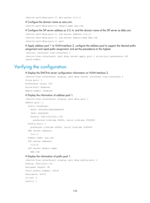 Page 635 153 
[Switch-ipv6-dhcp-pool-1] dns-server 2:2::3 
# Configure the domain name as aaa.com. 
[Switch-ipv6-dhcp-pool-1] domain-name aaa.com 
# Configure the SIP server address as 2:2::4, and the domain name of the SIP server as bbb.com. 
[Switch-ipv6-dhcp-pool-1] sip-server address 2:2::4 
[Switch-ipv6-dhcp-pool-1] sip-server domain-name bbb.com 
[Switch-ipv6-dhcp-pool-1] quit 
# Apply address pool 1 to VLAN-interface 2, configure the address pool to support the desired prefix 
assignment and rapid prefix...