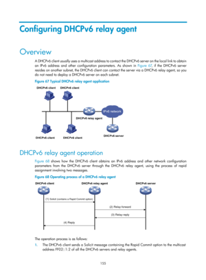 Page 637 155 
Configuring DHCPv6 relay agent 
Overview 
A DHCPv6 client usually uses a multicast address to contact the DHCPv6 server on the local link to obtain 
an IPv6 address and other configuration parameters. As shown in  Figure 67, if the D
 HCPv6 server 
resides on another subnet, the DHCPv6 client can contact the server via a DHCPv6 relay agent, so you 
do not need to deploy a DHCPv6 server on each subnet.  
Figure 67  Typical DHCPv6 relay agent application 
 
 
DHCPv6 relay agent operation 
Figure 68...