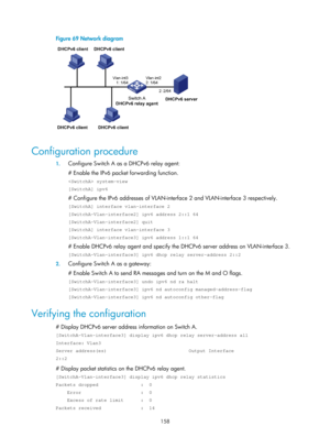 Page 640 158 
Figure 69 Network diagram 
 
 
Configuration procedure 
1. Configure Switch A as a DHCPv6 relay agent: 
# Enable the IPv6 packet forwarding function. 
 system-view 
[SwitchA] ipv6 
# Configure the IPv6 addresses of VLAN-inter face 2 and VLAN-interface 3 respectively. 
[SwitchA] interface vlan-interface 2 
[SwitchA-Vlan-interface2] ipv6 address 2::1 64 
[SwitchA-Vlan-interface2] quit 
[SwitchA] interface vlan-interface 3 
[SwitchA-Vlan-interface3] ipv6 address 1::1 64 
# Enable DHCPv6 relay agent...