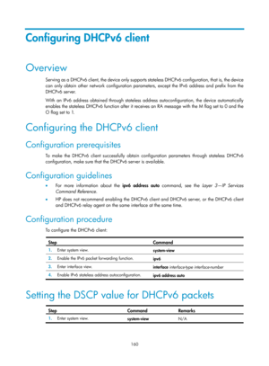 Page 642 160 
Configuring DHCPv6 client 
Overview 
Serving as a DHCPv6 client, the device only supports stateless DHCPv6 configuration, that is, the device 
can only obtain other network configuration parameters, except the IPv6 address and prefix from the 
DHCPv6 server. 
With an IPv6 address obtained through stateless address autoconfiguration, the device automatically 
enables the stateless DHCPv6 function after it receives an RA message with the M flag set to 0 and the 
O flag set to 1. 
Configuring the...