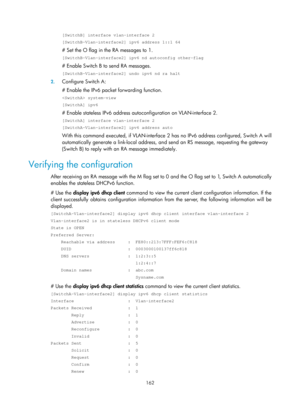 Page 644 162 
[SwitchB] interface vlan-interface 2 
[SwitchB-Vlan-interface2] ipv6 address 1::1 64 
# Set the O flag in the RA messages to 1. 
[SwitchB-Vlan-interface2] ipv6 nd autoconfig other-flag 
# Enable Switch B to send RA messages. 
[SwitchB-Vlan-interface2] undo ipv6 nd ra halt 
2. Configure Switch A: 
# Enable the IPv6 packet forwarding function. 
 system-view 
[SwitchA] ipv6 
# Enable stateless IPv6 address autoconfiguration on VLAN-interface 2. 
[SwitchA] interface vlan-interface 2...