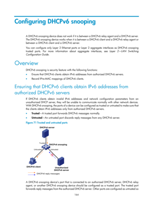 Page 646 164 
Configuring DHCPv6 snooping 
A  D H C P v 6  s n o o p i n g  d evic e  d o e s  n o t  wo rk  i f  i t  i s  between a DHCPv6 relay agent and a DHCPv6 server. 
The DHCPv6 snooping device works when it is between a DHCPv6 client and a DHCPv6 relay agent or 
between a DHCPv6 client and a DHCPv6 server. 
You can configure only Layer 2 Ethernet ports or  Layer 2 aggregate interfaces as DHCPv6 snooping 
trusted ports. For more informatio n about aggregate interfaces, see  Layer 2—LAN Switching...
