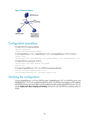 Page 649 167 
Figure 72 Network diagram 
 
 
Configuration procedure 
# Enable DHCPv6 snooping globally. 
 system-view 
[Switch] ipv6 dhcp snooping enable 
# Add GigabitEthernet 1/0/1, GigabitEthernet 1/0/2, and GigabitEthernet 1/0/3 to VLAN 2. 
[Switch] vlan 2 
[Switch-vlan2] port GigabitEthernet 1/0/1 GigabitEthernet 1/0/2 GigabitE\
thernet 1/0/3 
# Enable DHCPv6 snooping for VLAN 2. 
[Switch-vlan2] ipv6 dhcp snooping vlan enable 
[Switch] quit 
# Configure GigabitEthernet 1/0/1 as a DHCPv6 snooping trusted...