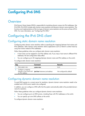 Page 650 168 
Configuring IPv6 DNS 
Overview 
IPv6 Domain Name System (DNS) is responsible for translating domain names into IPv6 addresses. Like 
I P v 4  D NS,  I P v 6  D NS  i ncl u de s  s ta t ic  d o m ai n  n a m e   resolution and dynamic domain name resolution. The 
functions and implementations of the two types of doma in name resolution are the same as those of IPv4 
DNS. For more information, see Configuring IPv4 DNS. 
Configuring the IPv6 DNS client 
Configuring static domain name resolution...