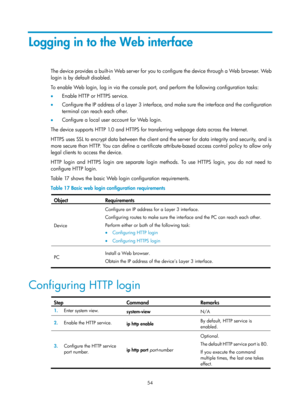 Page 66 54 
Logging in to the Web interface 
The device provides a built-in Web server for you to configure the device through a Web browser. Web 
login is by default disabled.  
To enable Web login, log in via the console port, and perform the following configuration tasks: 
•  Enable HTTP or HTTPS service. 
•   Configure the IP address of a Layer 3 interface, and make sure the interface and the configuration 
terminal can reach each other. 
•   Configure a local user account for Web login. 
The device...