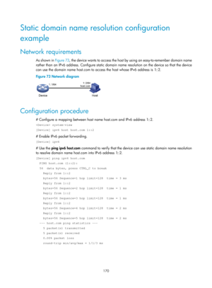 Page 652 170 
Static domain name resolution configuration 
example 
Network requirements 
As shown in Figure 73, t h e  d evic e  wa nt s  to  a c c e ss  t h e  hos t  by  us i n g  a n  e asy - to - re m e mb e r  d o m a i n  n a m e  
rather than an IPv6 address. Configure static domain name resolution on the device so that the device 
can use the domain name host.com to access the host whose IPv6 address is 1::2. 
Figure 73  Network diagram 
 
 
Configuration procedure 
# Configure a mapping between host...