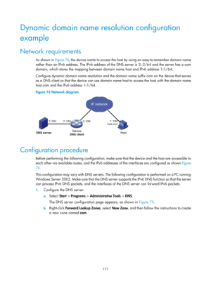 Page 653 171 
Dynamic domain name resolution configuration 
example 
Network requirements 
As shown in Figure 74, the  device  wants  to  ac c ess  the  host by us i ng  an e asy- to - remember  domai n n ame  
rather than an IPv6 address. The IPv6 address of th e DNS server is 2::2/64 and the server has a com 
domain, which stores the mapping between domain name host and IPv6 address 1::1/64. 
Configure dynamic domain name resolution and the do main name suffix com on the device that serves 
as a DNS client so...