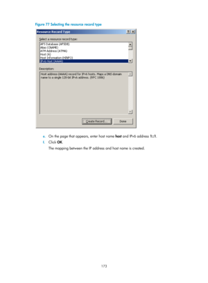 Page 655 173 
Figure 77 Selecting the resource record type 
 
 
e. On the page that appears, enter host name  host and IPv6 address  1::1.  
f. Click  OK. 
The mapping between the IP address and host name is created.  