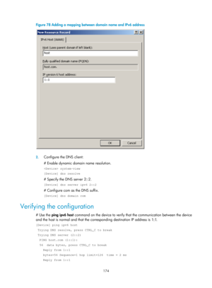 Page 656 174 
Figure 78 Adding a mapping between do main name and IPv6 address 
 
 
2. Configure the DNS client: 
# Enable dynamic domain name resolution. 
 system-view 
[Device] dns resolve 
# Specify the DNS server 2::2. 
[Device] dns server ipv6 2::2 
# Configure com as the DNS suffix. 
[Device] dns domain com 
Verifying the configuration 
# Use the  ping ipv6 host  command on the device to verify that the communication between the device 
and the host is normal and that the corresponding destination IP...