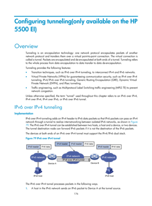 Page 658 176 
Configuring tunneling(only available on the HP 
5500 EI) 
Overview 
Tunneling is an encapsulation technology: one network protocol encapsulates packets of another 
network protocol and transfers them over a virtual point-to-point connection. The virtual connection is 
called a tunnel. Packets are encapsulated and de-encapsulated at both ends of a tunnel. Tunneling refers 
to the whole process from data encapsulation to data transfer to data de-encapsulation. 
Tunneling provides the following...