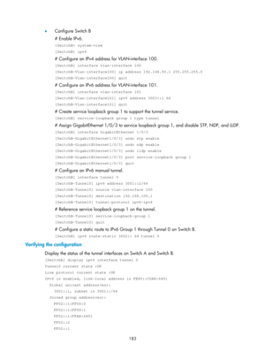 Page 665 183 
•  Configure Switch B 
# Enable IPv6. 
 system-view 
[SwitchB] ipv6 
# Configure an IPv4 address for VLAN-interface 100. 
[SwitchB] interface vlan-interface 100 
[SwitchB-Vlan-interface100] ip address 192.168.50.1 255.255.255.0 
[SwitchB-Vlan-interface100] quit 
# Configure an IPv6 address for VLAN-interface 101. 
[SwitchB] interface vlan-interface 101 
[SwitchB-Vlan-interface101] ipv6 address 3003::1 64 
[SwitchB-Vlan-interface101] quit 
# Create service loopback group 1  to support the tunnel...