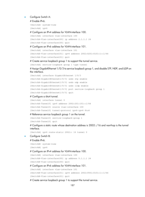 Page 669 187 
•  Configure Switch A: 
# Enable IPv6. 
 system-view 
[SwitchA] ipv6 
# Configure an IPv4 address for VLAN-interface 100. 
[SwitchA] interface vlan-interface 100 
[SwitchA-Vlan-interface100] ip address 2.1.1.1 24 
[SwitchA-Vlan-interface100] quit 
# Configure an IPv6 address for VLAN-interface 101. 
[SwitchA] interface vlan-interface 101 
[SwitchA-Vlan-interface101] ipv6 address 2002:0201:0101:1::1/64 
[SwitchA-Vlan-interface101] quit 
# Create service loopback group 1  to support the tunnel...