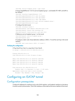Page 670 188 
[SwitchB] service-loopback group 1 type tunnel 
# Assign GigabitEthernet 1/0/3 to service loopback group 1, and disable STP, NDP, and LLDP on 
the interface.  
[SwitchB] interface GigabitEthernet 1/0/3 
[SwitchB-GigabitEthernet1/0/3] undo stp enable 
[SwitchB-GigabitEthernet1/0/3] undo ndp enable 
[SwitchB-GigabitEthernet1/0/3] undo lldp enable 
[SwitchB-GigabitEthernet1/0/3] port service-loopback group 1 
[SwitchB-GigabitEthernet1/0/3] quit 
# Configure the 6to4 tunnel. 
[SwitchB] interface tunnel...