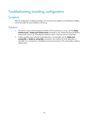 Page 675 193 
Troubleshooting tunneling configuration 
Symptom 
After the configuration of related parameters such as tunnel source address, tunnel destination address, 
and tunnel mode, the tunnel interface is still not up. 
Solution 
1. The common cause is that the physical interf ace of the tunnel source is not up. Use the display 
interface tunnel  or display ipv6 interface tunnel  commands to view whether the physical interface 
of the tunnel source is up. If the physical interface is down, check th e...