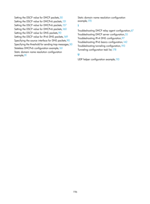 Page 678 196 
Setting the DSCP value for DHCP packets,50 
S
etting the DSCP value for DHCPv6 packets, 151 
S

etting the DSCP value for DHCPv6 packets, 15 7 
S

etting the DSCP value for DHCPv6 packets, 16 0 
S

etting the DSCP value for DNS packets, 90 
S

etting the DSCP value for IPv6 DNS packets, 16 9 
S

pecifying the source interface for DNS packets, 90 
S

pecifying the threshold for sending trap messages, 50 
S

tateless DHCPv6 configuration example, 161 
S

tatic domain name resolution configuration...