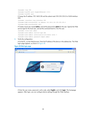 Page 70 58 
[Sysname] vlan 999 
[Sysname-vlan999] port GigabitEthernet 1/0/1 
[Sysname-vlan999] quit 
# Assign the IP address 192.168.0.58 and the subnet mask 255.255.255.0 to VLAN-interface 
999. 
[Sysname] interface vlan-interface 999 
[Sysname-VLAN-interface999] ip address 192.168.0.58 255.255.255.0 
[Sysname-VLAN-interface999] quit 
# Create a local user named  admin, and set the password to  admin for the user. Specify the Web 
service type for the local user, and set  the command level to 3 for this user....