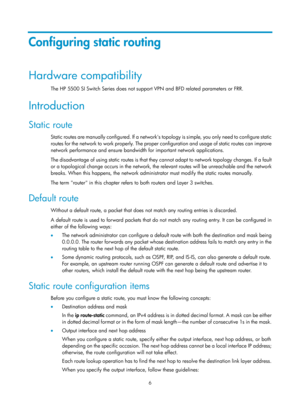 Page 695 6 
Configuring static routing 
Hardware compatibility 
The HP 5500 SI Switch Series does not support VPN and BFD related parameters or FRR. 
Introduction 
Static route 
Static routes are manually configured. If a networks top o l o g y  i s  s i m p l e,  yo u  o n l y  n e e d  t o  c o n f i g u re  s t a t i c  
routes for the network to work properly. The proper configuration and usage of static routes can improve 
network performance and ensure bandwidth for important network applications.  
The...