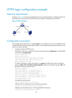 Page 71 59 
HTTPS login configuration example 
Network requirements 
As shown in Figure 29, to prevent unauthorized users from accessing the device, configure the device as 
the HTTPS server and the host as the HTTPS client, and request a certificate for each of them. 
Figure 29  Network diagram 
 
 
Configuration procedure 
This example assumes that the CA is named  new-ca, runs Windows Server, and is installed with the 
Simple Certificate Enrollment Protocol (SCEP) add-on. This example also assumes that the...
