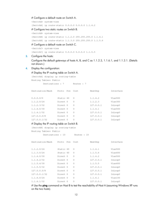 Page 701 12 
# Configure a default route on Switch A. 
 system-view 
[SwitchA] ip route-static 0.0.0.0 0.0.0.0 1.1.4.2 
# Configure two static routes on Switch B. 
 system-view 
[SwitchB] ip route-static 1.1.2.0 255.255.255.0 1.1.4.1 
[SwitchB] ip route-static 1.1.3.0 255.255.255.0 1.1.5.6 
# Configure a default route on Switch C. 
 system-view 
[SwitchC] ip route-static 0.0.0.0 0.0.0.0 1.1.5.5 
3. Configure the hosts: 
Configure the default gateways of hosts A, B, and C as 1.1.2.3,  1.1.6.1, and 1.1.3.1....