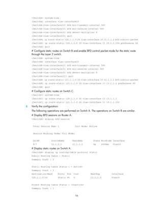 Page 705 16 
 system-view 
[SwitchA] interface vlan-interface10 
[SwitchA-vlan-interface10] bfd min-transmit-interval 500 
[SwitchA-vlan-interface10] bfd min-receive-interval 500 
[SwitchA-vlan-interface10] bfd detect-multiplier 9 
[SwitchA-vlan-interface10] quit 
[SwitchA] ip route-static 120.1.1.0 24 vlan-interface 10 12.1.1.2 bfd co\
ntrol-packet 
[SwitchA] ip route-static 120.1.1.0 24 vlan-interface 11 10.1.1.100 pref\
erence 65 
[SwitchA] quit 
# Configure static routes on Switch B and enable BFD control...