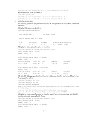 Page 708 19 
[SwitchC] ip route-static 121.1.1.0 24 vlan-interface 11 10.1.1.102 
# Configure static routes on Switch D. 
 system-view 
[SwitchD] ip route-static 120.1.1.0 24 vlan-interface 12 11.1.1.1 
[SwitchD] ip route-static 121.1.1.0 24 vlan-interface 10 12.1.1.1 
3. Verify the configuration: 
The following operations are performed on Switch  A. The operations on Switch B are similar and 
not shown. 
# Display BFD sessions on Switch A. 
 display bfd session 
 
 Total Session Num: 1            Init Mode:...