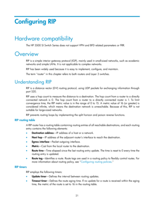 Page 710 21 
Configuring RIP 
Hardware compatibility 
The HP 5500 SI Switch Series does not support VPN and BFD related parameters or FRR. 
Overview 
RIP is a simple interior gateway protocol (IGP), mainly used in small-sized networks, such as academic 
networks and simple LANs. It is not applicable to complex networks. 
RIP has been widely used because it is easy to implement, configure, and maintain. 
The term router in this chapter refers to both routers and Layer 3 switches. 
Understanding RIP 
RIP is a...