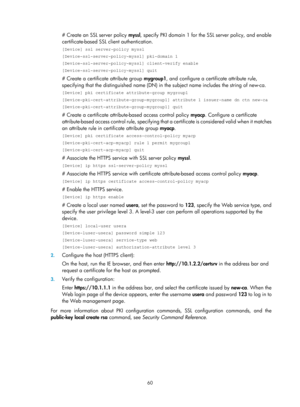 Page 72 60 
# Create an SSL server policy myssl, specify PKI domain 1 for the SSL server policy, and enable 
certificate-based SSL client authentication.  
[Device] ssl server-policy myssl 
[Device-ssl-server-policy-myssl] pki-domain 1 
[Device-ssl-server-policy-myssl] client-verify enable 
[Device-ssl-server-policy-myssl] quit 
# Create a certificate attribute group  mygroup1, and configure a certif icate attribute rule, 
specifying that the distinguished name (DN) in  the subject name includes the string of...