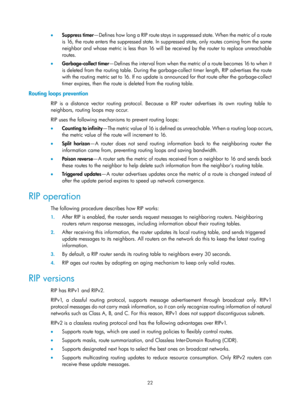 Page 711 22 
•  Suppress timer —Defines how long a RIP route stays in suppr essed state. When the metric of a route 
is 16, the route enters the suppressed state. In su ppressed state, only routes coming from the same 
neighbor and whose metric is less than 16 will be  received by the router to replace unreachable 
routes. 
•   Garbage-collect timer — D efi n es  t h e  i nte r va l  fro m  wh e n  t h e  m e t ric  of  a  ro u te  b e c o mes  16  to  wh e n  i t  
is deleted from the routing table. During the...