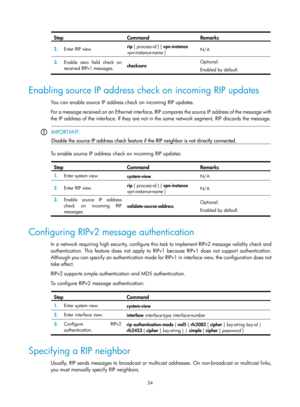 Page 723 34 
Step Command Remarks 
2.  Enter RIP view.  rip
 [ process-id  ] [ vpn-instance  
vpn-instance-name  ]  N/A 
3.
  Enable zero field check on 
received RIPv1 messages.  checkzero  Optional. 
Enabled by default. 
 
Enabling source IP address check on incoming RIP updates 
You can enable source IP address check on incoming RIP updates.  
For a message received on an Ethernet interface, RI
P compares the source IP address of the message with 
the IP address of the interface. If they are not in th e same...