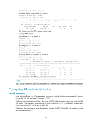 Page 728 39 
[SwitchB-rip-1] network 10.0.0.0 
# Display the RIP routing table of Switch A. 
[SwitchA] display rip 1 route 
 Route Flags: R - RIP, T - TRIP 
              P - Permanent, A - Aging, S - Suppressed, G - Garbage-coll\
ect 
 -----------------------------------------------------------------------\
----- 
 Peer 192.168.1.2  on Vlan-interface100 
      Destination/Mask        Nexthop     Cost    Tag   Flags   Sec 
         10.0.0.0/8        192.168.1.2      1       0    RA      11 
The output shows that...