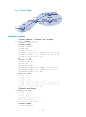 Page 733 44 
Figure 13 Network diagram 
 
 
Configuration procedure 
1. Configure IP addresses for inte rfaces. (Details not shown.) 
2. Configure OSPF basic functions: 
# Configure Switch A. 
 system-view 
[SwitchA] ospf 
[SwitchA-ospf-1] area 0 
[SwitchA-ospf-1-area-0.0.0.0] network 10.5.1.0 0.0.0.255 
[SwitchA-ospf-1-area-0.0.0.0] network 10.2.1.0 0.0.0.255 
[SwitchA-ospf-1-area-0.0.0.0] quit 
# Configure Switch B. 
 system-view 
[SwitchB] ospf 
[SwitchB-ospf-1] area 0 
[SwitchB-ospf-1-area-0.0.0.0] network...