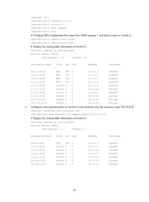 Page 734 45 
[SwitchD] rip 1 
[SwitchD-rip-1] network 11.0.0.0 
[SwitchD-rip-1] version 2 
[SwitchD-rip-1] undo summary 
[SwitchD-rip-1] quit 
# Configure RIP to redistribute the routes from OSPF process 1 and direct routes on Switch C. 
[SwitchC-rip-1] import-route direct 
[SwitchC-rip-1] import-route ospf 1 
# Display the routing table information of Switch D. 
[SwitchD] display ip routing-table 
Routing Tables: Public 
         Destinations : 10       Routes : 10 
 
Destination/Mask    Proto  Pre  Cost...