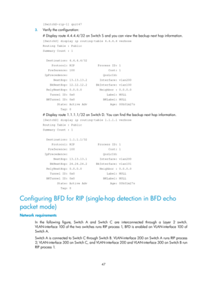 Page 736 47 
[SwitchD-rip-1] quit47 
3. Verify the configuration: 
# Display route 4.4.4.4/32 on Switch S and you can view the backup next hop information.  
[SwitchS] display ip routing-table 4.4.4.4 verbose 
Routing Table : Public 
Summary Count : 1 
 
  Destination: 4.4.4.4/32 
     Protocol: RIP             Process ID: 1 
   Preference: 100                   Cost: 1 
 IpPrecedence:                    QosLcId: 
      NextHop: 13.13.13.2       Interface: vlan200 
    BkNextHop: 12.12.12.2     BkInterface:...