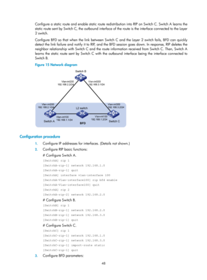 Page 737 48 
Configure a static route and enable static route redistribution into RIP on Switch C. Switch A learns the 
static route sent by Switch C, the outbound interface of the route is the interface connected to the Layer 
2 switch.  
Configure BFD so that when the link between Switch C and the Layer 2 switch fails, BFD can quickly 
detect the link failure and notify it to RIP, and the BFD session goes down. In response, RIP deletes the 
neighbor relationship with Switch C and the route information received...