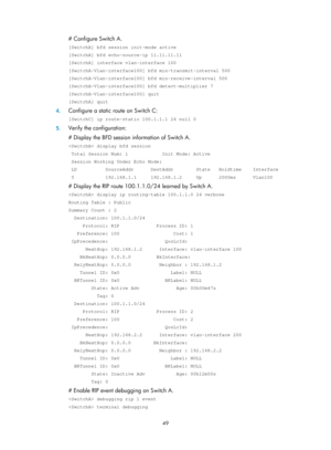 Page 738 49 
# Configure Switch A. 
[SwitchA] bfd session init-mode active 
[SwitchA] bfd echo-source-ip 11.11.11.11 
[SwitchA] interface vlan-interface 100 
[SwitchA-Vlan-interface100] bfd min-transmit-interval 500 
[SwitchA-Vlan-interface100] bfd min-receive-interval 500 
[SwitchA-Vlan-interface100] bfd detect-multiplier 7 
[SwitchA-Vlan-interface100] quit 
[SwitchA] quit 
4. Configure a static route on Switch C: 
[SwitchC] ip route-static 100.1.1.1 24 null 0 
5. Verify the configuration: 
# Display the BFD...