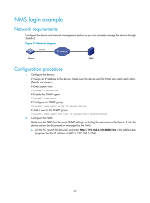 Page 75 63 
NMS login example 
Network requirements 
Configure the device and network management station so you can remotely manage the device through 
SNMPv3. 
Figure 31 Network diagram 
 
 
Configuration procedure 
1. Configure the device: 
# Assign an IP address to the device. Make sure  the device and the NMS can reach each other. 
(Details not shown.) 
# Enter system view.  
 system-view 
# Enable the SNMP agent.  
[Sysname] snmp-agent 
# Configure an SNMP group.  
[Sysname] snmp-agent group v3...